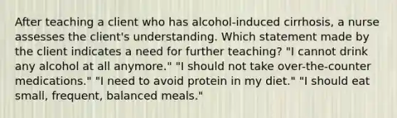 After teaching a client who has alcohol-induced cirrhosis, a nurse assesses the client's understanding. Which statement made by the client indicates a need for further teaching? "I cannot drink any alcohol at all anymore." "I should not take over-the-counter medications." "I need to avoid protein in my diet." "I should eat small, frequent, balanced meals."