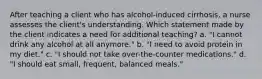 After teaching a client who has alcohol-induced cirrhosis, a nurse assesses the client's understanding. Which statement made by the client indicates a need for additional teaching? a. "I cannot drink any alcohol at all anymore." b. "I need to avoid protein in my diet." c. "I should not take over-the-counter medications." d. "I should eat small, frequent, balanced meals."