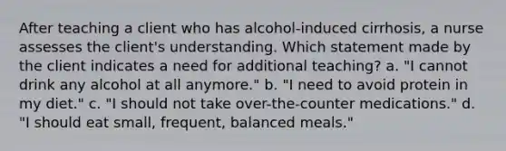 After teaching a client who has alcohol-induced cirrhosis, a nurse assesses the client's understanding. Which statement made by the client indicates a need for additional teaching? a. "I cannot drink any alcohol at all anymore." b. "I need to avoid protein in my diet." c. "I should not take over-the-counter medications." d. "I should eat small, frequent, balanced meals."