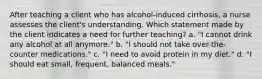 After teaching a client who has alcohol-induced cirrhosis, a nurse assesses the client's understanding. Which statement made by the client indicates a need for further teaching? a. "I cannot drink any alcohol at all anymore." b. "I should not take over-the-counter medications." c. "I need to avoid protein in my diet." d. "I should eat small, frequent, balanced meals."