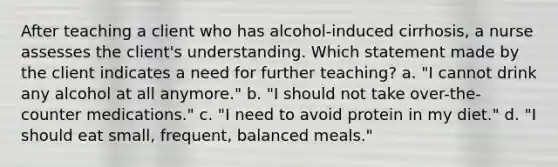 After teaching a client who has alcohol-induced cirrhosis, a nurse assesses the client's understanding. Which statement made by the client indicates a need for further teaching? a. "I cannot drink any alcohol at all anymore." b. "I should not take over-the-counter medications." c. "I need to avoid protein in my diet." d. "I should eat small, frequent, balanced meals."