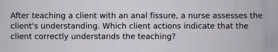 After teaching a client with an anal fissure, a nurse assesses the client's understanding. Which client actions indicate that the client correctly understands the teaching?