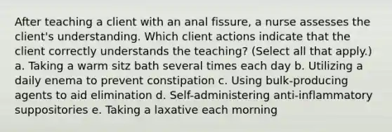 After teaching a client with an anal fissure, a nurse assesses the client's understanding. Which client actions indicate that the client correctly understands the teaching? (Select all that apply.) a. Taking a warm sitz bath several times each day b. Utilizing a daily enema to prevent constipation c. Using bulk-producing agents to aid elimination d. Self-administering anti-inflammatory suppositories e. Taking a laxative each morning