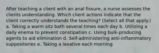 After teaching a client with an anal fissure, a nurse assesses the clients understanding. Which client actions indicate that the client correctly understands the teaching? (Select all that apply.) a. Taking a warm sitz bath several times each day b. Utilizing a daily enema to prevent constipation c. Using bulk-producing agents to aid elimination d. Self-administering anti-inflammatory suppositories e. Taking a laxative each morning