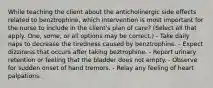 While teaching the client about the anticholinergic side effects related to benztrophine, which intervention is most important for the nurse to include in the client's plan of care? (Select all that apply. One, some, or all options may be correct.) - Take daily naps to decrease the tiredness caused by benztrophine. - Expect dizziness that occurs after taking beztrophine. - Report urinary retention or feeling that the bladder does not empty. - Observe for sudden onset of hand tremors. - Relay any feeling of heart palpations.