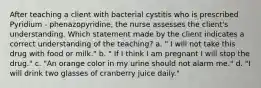 After teaching a client with bacterial cystitis who is prescribed Pyridium - phenazopyridine, the nurse assesses the client's understanding. Which statement made by the client indicates a correct understanding of the teaching? a. " I will not take this drug with food or milk." b. " If I think I am pregnant I will stop the drug." c. "An orange color in my urine should not alarm me." d. "I will drink two glasses of cranberry juice daily."