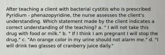 After teaching a client with bacterial cystitis who is prescribed Pyridium - phenazopyridine, the nurse assesses the client's understanding. Which statement made by the client indicates a correct understanding of the teaching? a. " I will not take this drug with food or milk." b. " If I think I am pregnant I will stop the drug." c. "An orange color in my urine should not alarm me." d. "I will drink two glasses of cranberry juice daily."