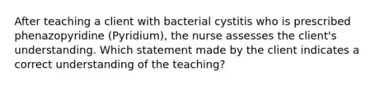 After teaching a client with bacterial cystitis who is prescribed phenazopyridine (Pyridium), the nurse assesses the client's understanding. Which statement made by the client indicates a correct understanding of the teaching?