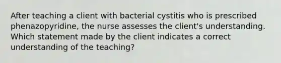 After teaching a client with bacterial cystitis who is prescribed phenazopyridine, the nurse assesses the client's understanding. Which statement made by the client indicates a correct understanding of the teaching?