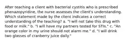 After teaching a client with bacterial cystitis who is prescribed phenazopyridine, the nurse assesses the client's understanding. Which statement made by the client indicates a correct understanding of the teaching? a. "I will not take this drug with food or milk." b. "I will have my partners tested for STIs." c. "An orange color in my urine should not alarm me." d. "I will drink two glasses of cranberry juice daily."