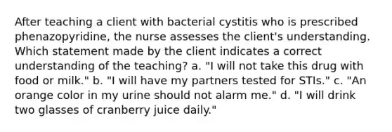 After teaching a client with bacterial cystitis who is prescribed phenazopyridine, the nurse assesses the client's understanding. Which statement made by the client indicates a correct understanding of the teaching? a. "I will not take this drug with food or milk." b. "I will have my partners tested for STIs." c. "An orange color in my urine should not alarm me." d. "I will drink two glasses of cranberry juice daily."