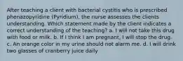 After teaching a client with bacterial cystitis who is prescribed phenazopyridine (Pyridium), the nurse assesses the clients understanding. Which statement made by the client indicates a correct understanding of the teaching? a. I will not take this drug with food or milk. b. If I think I am pregnant, I will stop the drug. c. An orange color in my urine should not alarm me. d. I will drink two glasses of cranberry juice daily