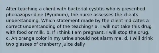 After teaching a client with bacterial cystitis who is prescribed phenazopyridine (Pyridium), the nurse assesses the clients understanding. Which statement made by the client indicates a correct understanding of the teaching? a. I will not take this drug with food or milk. b. If I think I am pregnant, I will stop the drug. c. An orange color in my urine should not alarm me. d. I will drink two glasses of cranberry juice daily