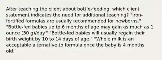 After teaching the client about bottle-feeding, which client statement indicates the need for additional teaching? "Iron-fortified formulas are usually recommended for newborns." "Bottle-fed babies up to 6 months of age may gain as much as 1 ounce (30 g)/day." "Bottle-fed babies will usually regain their birth weight by 10 to 14 days of age." "Whole milk is an acceptable alternative to formula once the baby is 4 months old."