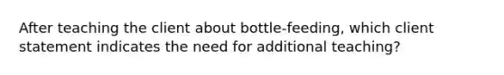 After teaching the client about bottle-feeding, which client statement indicates the need for additional teaching?