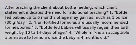 After teaching the client about bottle-feeding, which client statement indicates the need for additional teaching? 1. "Bottle-fed babies up to 6 months of age may gain as much as 1 ounce (30 g)/day." 2. "Iron-fortified formulas are usually recommended for newborns." 3. "Bottle-fed babies will usually regain their birth weight by 10 to 14 days of age." 4. "Whole milk is an acceptable alternative to formula once the baby is 4 months old."