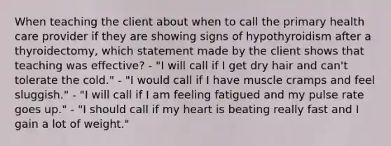 When teaching the client about when to call the primary health care provider if they are showing signs of hypothyroidism after a thyroidectomy, which statement made by the client shows that teaching was effective? - "I will call if I get dry hair and can't tolerate the cold." - "I would call if I have muscle cramps and feel sluggish." - "I will call if I am feeling fatigued and my pulse rate goes up." - "I should call if my heart is beating really fast and I gain a lot of weight."