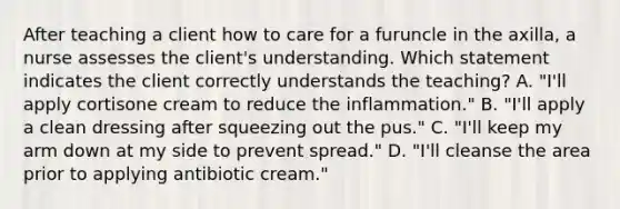 After teaching a client how to care for a furuncle in the axilla, a nurse assesses the client's understanding. Which statement indicates the client correctly understands the teaching? A. "I'll apply cortisone cream to reduce the inflammation." B. "I'll apply a clean dressing after squeezing out the pus." C. "I'll keep my arm down at my side to prevent spread." D. "I'll cleanse the area prior to applying antibiotic cream."