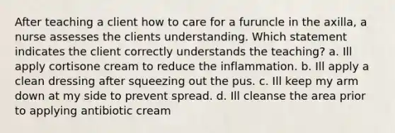 After teaching a client how to care for a furuncle in the axilla, a nurse assesses the clients understanding. Which statement indicates the client correctly understands the teaching? a. Ill apply cortisone cream to reduce the inflammation. b. Ill apply a clean dressing after squeezing out the pus. c. Ill keep my arm down at my side to prevent spread. d. Ill cleanse the area prior to applying antibiotic cream