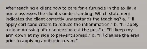 After teaching a client how to care for a furuncle in the axilla, a nurse assesses the client's understanding. Which statement indicates the client correctly understands the teaching? a. "I'll apply cortisone cream to reduce the inflammation." b. "I'll apply a clean dressing after squeezing out the pus." c. "I'll keep my arm down at my side to prevent spread." d. "I'll cleanse the area prior to applying antibiotic cream."