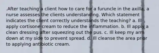 .After teaching a client how to care for a furuncle in the axilla, a nurse assesses the clients understanding. Which statement indicates the client correctly understands the teaching? a. Ill apply cortisone cream to reduce the inflammation. b. Ill apply a clean dressing after squeezing out the pus. c. Ill keep my arm down at my side to prevent spread. d. Ill cleanse the area prior to applying antibiotic cream.