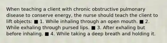 When teaching a client with chronic obstructive pulmonary disease to conserve energy, the nurse should teach the client to lift objects: ■ 1. While inhaling through an open mouth. ■ 2. While exhaling through pursed lips. ■ 3. After exhaling but before inhaling. ■ 4. While taking a deep breath and holding it.