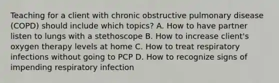 Teaching for a client with chronic obstructive pulmonary disease (COPD) should include which topics? A. How to have partner listen to lungs with a stethoscope B. How to increase client's oxygen therapy levels at home C. How to treat respiratory infections without going to PCP D. How to recognize signs of impending respiratory infection