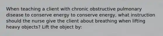 When teaching a client with chronic obstructive pulmonary disease to conserve energy to conserve energy, what instruction should the nurse give the client about breathing when lifting heavy objects? Lift the object by: