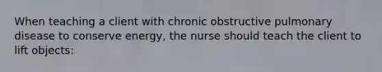 When teaching a client with chronic obstructive pulmonary disease to conserve energy, the nurse should teach the client to lift objects: