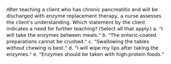 After teaching a client who has chronic pancreatitis and will be discharged with enzyme replacement therapy, a nurse assesses the client's understanding. Which statement by the client indicates a need for further teaching? (Select all that apply.) a. "I will take the enzymes between meals." b. "The enteric-coated preparations cannot be crushed." c. "Swallowing the tables without chewing is best." d. "I will wipe my lips after taking the enzymes." e. "Enzymes should be taken with high-protein foods."