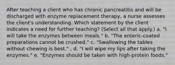 After teaching a client who has chronic pancreatitis and will be discharged with enzyme replacement therapy, a nurse assesses the client's understanding. Which statement by the client indicates a need for further teaching? (Select all that apply.) a. "I will take the enzymes between meals." b. "The enteric-coated preparations cannot be crushed." c. "Swallowing the tables without chewing is best." , d. "I will wipe my lips after taking the enzymes." e. "Enzymes should be taken with high-protein foods."