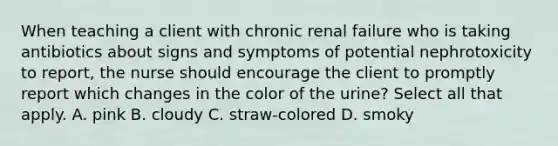 When teaching a client with chronic renal failure who is taking antibiotics about signs and symptoms of potential nephrotoxicity to report, the nurse should encourage the client to promptly report which changes in the color of the urine? Select all that apply. A. pink B. cloudy C. straw-colored D. smoky