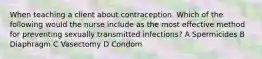 When teaching a client about contraception. Which of the following would the nurse include as the most effective method for preventing sexually transmitted infections? A Spermicides B Diaphragm C Vasectomy D Condom