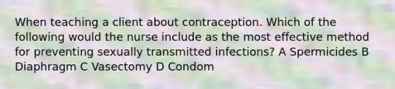 When teaching a client about contraception. Which of the following would the nurse include as the most effective method for preventing sexually transmitted infections? A Spermicides B Diaphragm C Vasectomy D Condom