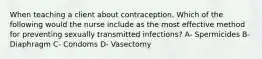 When teaching a client about contraception. Which of the following would the nurse include as the most effective method for preventing sexually transmitted infections? A- Spermicides B- Diaphragm C- Condoms D- Vasectomy