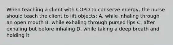 When teaching a client with COPD to conserve energy, the nurse should teach the client to lift objects: A. while inhaling through an open mouth B. while exhaling through pursed lips C. after exhaling but before inhaling D. while taking a deep breath and holding it