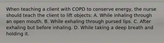 When teaching a client with COPD to conserve energy, the nurse should teach the client to lift objects: A. While inhaling through an open mouth. B. While exhaling through pursed lips. C. After exhaling but before inhaling. D. While taking a deep breath and holding it.