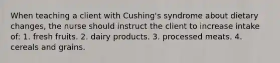 When teaching a client with Cushing's syndrome about dietary changes, the nurse should instruct the client to increase intake of: 1. fresh fruits. 2. dairy products. 3. processed meats. 4. cereals and grains.