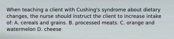 When teaching a client with Cushing's syndrome about dietary changes, the nurse should instruct the client to increase intake of: A. cereals and grains. B. processed meats. C. orange and watermelon D. cheese