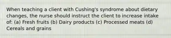 When teaching a client with Cushing's syndrome about dietary changes, the nurse should instruct the client to increase intake of: (a) Fresh fruits (b) Dairy products (c) Processed meats (d) Cereals and grains