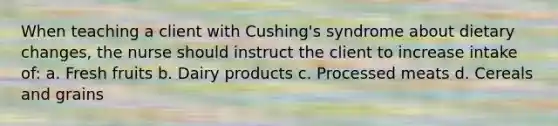 When teaching a client with Cushing's syndrome about dietary changes, the nurse should instruct the client to increase intake of: a. Fresh fruits b. Dairy products c. Processed meats d. Cereals and grains