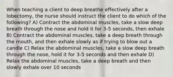 When teaching a client to deep breathe effectively after a lobectomy, the nurse should instruct the client to do which of the following? A) Contract the abdominal muscles, take a slow deep breath through the nose and hold it for 3-5 seconds, then exhale B) Contract the abdominal muscles, take a deep breath through the mouth, and then exhale slowly as if trying to blow out a candle C) Relax the abdominal muscles, take a slow deep breath through the nose, hold it for 3-5 seconds and then exhale D) Relax the abdominal muscles, take a deep breath and then slowly exhale over 10 seconds