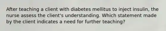 After teaching a client with diabetes mellitus to inject insulin, the nurse assess the client's understanding. Which statement made by the client indicates a need for further teaching?