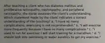 After teaching a client who has diabetes mellitus and proliferative retinopathy, nephropathy, and peripheral neuropathy, the nurse assesses the client's understanding. Which statement made by the client indicates a correct understanding of the teaching? a. "I have so many complications; exercising is not recommended." b. "I will exercise more frequently because I have so many complications." c. "I used to run for exercise; I will start training for a marathon." d. "I should look into swimming or water aerobics to get my exercise."