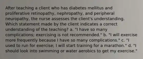 After teaching a client who has diabetes mellitus and proliferative retinopathy, nephropathy, and peripheral neuropathy, the nurse assesses the client's understanding. Which statement made by the client indicates a correct understanding of the teaching? a. "I have so many complications; exercising is not recommended." b. "I will exercise more frequently because I have so many complications." c. "I used to run for exercise; I will start training for a marathon." d. "I should look into swimming or water aerobics to get my exercise."