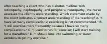 After teaching a client who has diabetes mellitus with retinopathy, nephropathy, and peripheral neuropathy, the nurse assesses the client's understanding. Which statement made by the client indicates a correct understanding of the teaching? A. "I have so many complications; exercising is not recommended." B. "I will exercise more frequently because I have so many complications." C. "I used to run for exercise; I will start training for a marathon." D. "I should look into swimming or water aerobics to get my exercise."