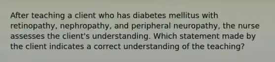 After teaching a client who has diabetes mellitus with retinopathy, nephropathy, and peripheral neuropathy, the nurse assesses the client's understanding. Which statement made by the client indicates a correct understanding of the teaching?