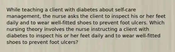 While teaching a client with diabetes about self-care management, the nurse asks the client to inspect his or her feet daily and to wear well-fitted shoes to prevent foot ulcers. Which nursing theory involves the nurse instructing a client with diabetes to inspect his or her feet daily and to wear well-fitted shoes to prevent foot ulcers?