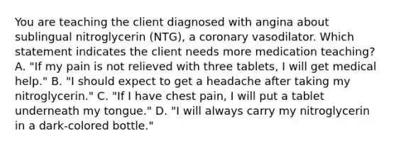 You are teaching the client diagnosed with angina about sublingual nitroglycerin (NTG), a coronary vasodilator. Which statement indicates the client needs more medication teaching? A. "If my pain is not relieved with three tablets, I will get medical help." B. "I should expect to get a headache after taking my nitroglycerin." C. "If I have chest pain, I will put a tablet underneath my tongue." D. "I will always carry my nitroglycerin in a dark-colored bottle."