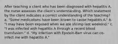 After teaching a client who has been diagnosed with hepatitis A, the nurse assesses the client's understanding. Which statement by the client indicates a correct understanding of the teaching? a. "Some medications have been known to cause hepatitis A." b. "I may have been exposed when we ate shrimp last weekend." c. "I was infected with hepatitis A through a recent blood transfusion." d. "My infection with Epstein-Barr virus can co-infect me with hepatitis A."